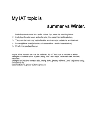 My IAT topic is
                                            summer vs Winter.
1. I will show the summer and winter picture. You press the matching button.
2. I will show favorite words and unfavorite. You press the matching button.
3. You press the matching button favorite words-summer, unfavorite words-winter.
4. In the opposite order.(summer-unfavorite words / winter-favorite words)
5. Finally, the results will come.



Maybe, What you can see how the preferred. My IAY test topic is summer vs winter.
Examples of favorite words is good, pretty, fine, clear, bright, refreshed, cool, satisfied,
happy etc.
Examples of unavorite words is bad, wrong, awful, ghastly, Horrible, Cold, Disgusted, ruddy,
unpalatable etc.
Described above, proper button is pressed.
 