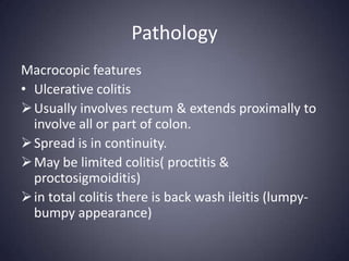 Pathology
Macrocopic features
• Ulcerative colitis
 Usually involves rectum & extends proximally to
  involve all or part of colon.
 Spread is in continuity.
 May be limited colitis( proctitis &
  proctosigmoiditis)
 in total colitis there is back wash ileitis (lumpy-
  bumpy appearance)
 
