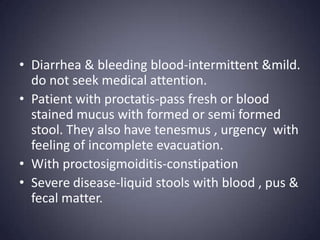 • Diarrhea & bleeding blood-intermittent &mild.
  do not seek medical attention.
• Patient with proctatis-pass fresh or blood
  stained mucus with formed or semi formed
  stool. They also have tenesmus , urgency with
  feeling of incomplete evacuation.
• With proctosigmoiditis-constipation
• Severe disease-liquid stools with blood , pus &
  fecal matter.
 