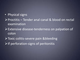 • Physical signs
Proctitis – Tender anal canal & blood on rectal
  examination
Extensive disease-tenderness on palpation of
  colon
Toxic colitis-severe pain &bleeding
If perforation-signs of peritonitis
 