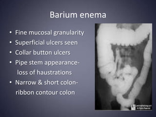 Barium enema
• Fine mucosal granularity
• Superficial ulcers seen
• Collar button ulcers
• Pipe stem appearance-
   loss of haustrations
• Narrow & short colon-
  ribbon contour colon
 