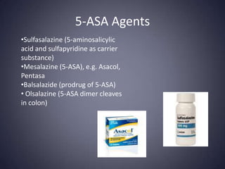 5-ASA Agents
•Sulfasalazine (5-aminosalicylic
acid and sulfapyridine as carrier
substance)
•Mesalazine (5-ASA), e.g. Asacol,
Pentasa
•Balsalazide (prodrug of 5-ASA)
• Olsalazine (5-ASA dimer cleaves
in colon)
 