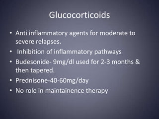 Glucocorticoids
• Anti inflammatory agents for moderate to
  severe relapses.
• Inhibition of inflammatory pathways
• Budesonide- 9mg/dl used for 2-3 months &
  then tapered.
• Prednisone-40-60mg/day
• No role in maintainence therapy
 