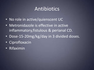 Antibiotics
• No role in active/quienscent UC
• Metronidazole is effective in active
  inflammatory,fistulous & perianal CD.
• Dose-15-20mg/kg/day in 3 divided doses.
• Ciprofloxacin
• Rifaximin
 