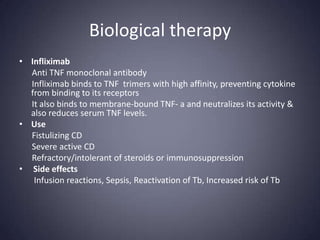 Biological therapy
• Infliximab
  Anti TNF monoclonal antibody
  Infliximab binds to TNF trimers with high affinity, preventing cytokine
  from binding to its receptors
  It also binds to membrane-bound TNF- a and neutralizes its activity &
  also reduces serum TNF levels.
• Use
  Fistulizing CD
  Severe active CD
  Refractory/intolerant of steroids or immunosuppression
• Side effects
   Infusion reactions, Sepsis, Reactivation of Tb, Increased risk of Tb
 