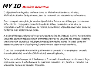 MY ID Memória Descritiva
O objectivo deste logotipo anda em torno da ideia de multivalência: História;
Multimédia; Escrita. De igual modo, tem de transmitir um modernismo e dinamismo .

Para conseguir esse efeito foi usado o tipo de letra Tahoma em itálico, que com as suas
linhas direitas conjugadas com a inclinação do itálico, transmitem uma ideia de
velocidade, moderno e dinâmico. Da mesma forma foram utilizados os círculos, pois esta
é a forma mais dinâmica que existe.

A multivalência foi obtida através de uma combinação de símbolos e cores. Nos símbolos
utilizados, cada um representa um elemento: a flor de lis utilizada nos brasões (história);
um ecrã de um dispositivo móvel (multimédia); uma folha escrita (escrita). Cada um
destes encontra-se estilizado para ficarem com um aspecto mais moderno.

O uso das cores ajuda a transmitir qual a valência que está a ser empregue: amarelo
dourado (História); azul-claro(Multimédia); vermelho(Escrita).

Existe um simbolismo por de trás das cores. O amarelo dourado representa o ouro, logo,
podemos associar à talha barroca, às mascaras tumulárias dos faraós, às moedas, e a
um grande número de objectos históricos.
 