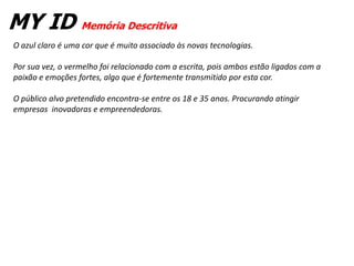 MY ID Memória Descritiva
O azul claro é uma cor que é muito associado às novas tecnologias.

Por sua vez, o vermelho foi relacionado com a escrita, pois ambos estão ligados com a
paixão e emoções fortes, algo que é fortemente transmitido por esta cor.

O público alvo pretendido encontra-se entre os 18 e 35 anos. Procurando atingir
empresas inovadoras e empreendedoras.
 