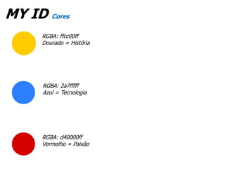 MY ID Cores
      RGBA: ffcc00ff
      Dourado = História




      RGBA: 2a7fffff
      Azul = Tecnologia




      RGBA: d40000ff
      Vermelho = Paixão
 