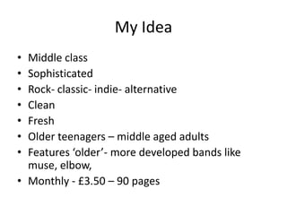 My Idea
• Middle class
• Sophisticated
• Rock- classic- indie- alternative
• Clean
• Fresh
• Older teenagers – middle aged adults
• Features ‘older’- more developed bands like
  muse, elbow,
• Monthly - £3.50 – 90 pages
 