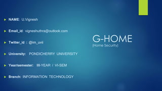 G-HOME(Home Security)
 NAME: U.Vignesh
 Email_id: vigneshuthra@outlook.com
 Twitter_id : @im_uvii
 University: PONDICHERRY UNIVERSITY
 Year/semester: III-YEAR / VI-SEM
 Branch: INFORMATION TECHNOLOGY
 