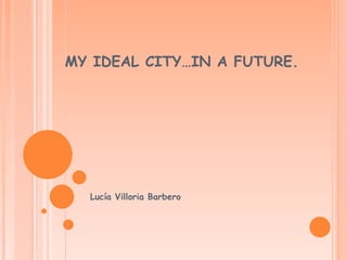 MY IDEAL CITY…IN A FUTURE.
Lucía Villoria Barbero
 