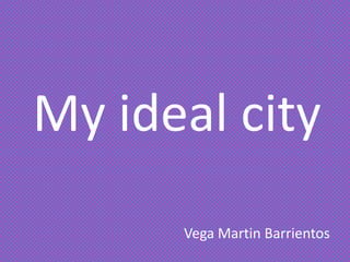 My ideal city
Vega Martin Barrientos
 