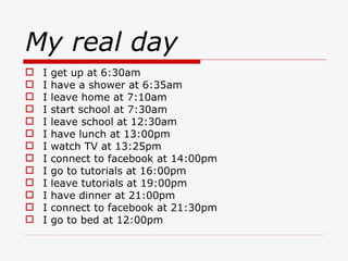 My real day I get up at 6:30am I have a shower at 6:35am I leave home at 7:10am I start school at 7:30am I leave school at 12:30am I have lunch at 13:00pm I watch TV at 13:25pm I connect to facebook at 14:00pm I go to tutorials at 16:00pm I leave tutorials at 19:00pm I have dinner at 21:00pm I connect to facebook at 21:30pm I go to bed at 12:00pm
