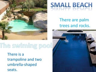 • The swimming pol.   There are palm
                      trees and rocks.




There is a
trampoline and two
umbrella-shaped
seats.
 