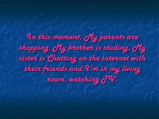 In this moment, My parents are
shopping, My brother is studing, My
sister is Chatting on the internet with
  their friends and I'm in my living
          room, watching TV.
 