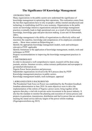 The Significance Of Knowledge Management
1INTRODUCTION
Many organizations in the public sectors now understand the significance of
knowledge management in optimizing their operations. This realization comes from
the fact that organizations have to rely on people s ability (mental and physical) and
technology in establishing itself for a new economy. Organizations in the public
sector are knowledge intensive organizations and poor knowledge management
practices eventually leads to high operational cost, as a result of lost institutional
knowledge, knowledge gaps and poor decision making. (Luen and Al Hawamdeh,
2001).
Knowledge management is the ability of organizations to effectively utilize and
maximize the expertise, knowledge and competencies of its employees considered
assets ... Show more content on Helpwriting.net ...
Identify the appropriate knowledge management models, tools and techniques
relevant to PTFP. applicable
Identify limitations to the application of knowledge management, models, tools and
techniques in PTFP
Propose recommendations to improving the knowledge management practices in
PTFP.
1.3METHODOLOGY
In order to document a well comprehensive report, research will be done using
journals, articles, literature reviews, online resource publications and newspaper to
get detailed information on:
Nigeria Power Sector practices and processes.
Stakeholder organizations involved in the M E process done by PTFP
Knowledge management practices in public sectors.
Knowledge management models, tools techniques. appraisal
1.4ORGANIZATION S BACKGROUND
The Presidential Task Force on Power was established by the President Goodluck
Jonathan administration in June 2010. Its main objectives were to drive the
implementation of the reform of Nigeria s power sector, bring together all the
agencies that play a vital role in private sector investment in the power industry. It
also has the mandate to monitor the planning and execution of various process and
projects in generation, transmission, distribution and fuel to power that are critical to
meeting the stated service delivery targets of the power reform roadmap.
(Nigeriapowerreform.org 2013)
 