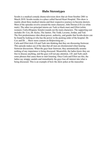 Hubs Stereotypes
Scrubs is a medical comedy drama television show that air from October 2001 to
March 2010. Scrubs resides in a place called Sacred Heart Hospital. This show is
mainly about three medical interns and their respective journeys to become doctors.
Most of the episodes revolve around the main character, John Dorian (J.D.) (a white
male). The other two principal interns are Turk (a black man) and Elliot (white
women). Carla (Hispanic female) rounds out the main characters. The supporting cast
includes Dr. Cox, Dr. Kelso, The Janitor, The Todd, Laverne, Jordan, and Ted.
The first predominance idea about power, authority, and gender that Scrubsshows can
be found by looking at who has the power in the pecking order of the hospital. Dr.
Cox and Dr. ... Show more content on Helpwriting.net ...
Carla and Elliot trick J.D and Turk into thinking that they are discussing footwear.
This episode makes use of the idea that all men are disinterested when hearing
footwear discussions. When the guys hear footwear, they automatically assume
nothing of any importance is being discussed. Meanwhile, the ladies know they are
free to discuss anything, and the guys will not pay attention. J.D. and Turk catch
some phrases that cause them to start listening. Once Carla and Elliot see this, the
ladies say strappy sandals and immediately the guys lose all interest into what is
being discussed. This is an example of how the show pokes at the masculine
 