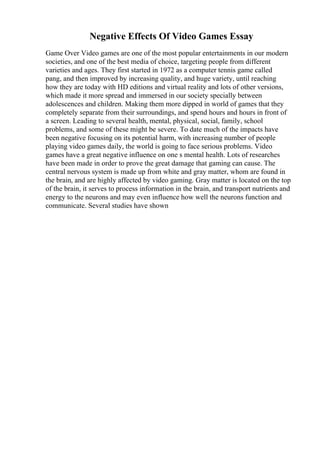 Negative Effects Of Video Games Essay
Game Over Video games are one of the most popular entertainments in our modern
societies, and one of the best media of choice, targeting people from different
varieties and ages. They first started in 1972 as a computer tennis game called
pang, and then improved by increasing quality, and huge variety, until reaching
how they are today with HD editions and virtual reality and lots of other versions,
which made it more spread and immersed in our society specially between
adolescences and children. Making them more dipped in world of games that they
completely separate from their surroundings, and spend hours and hours in front of
a screen. Leading to several health, mental, physical, social, family, school
problems, and some of these might be severe. To date much of the impacts have
been negative focusing on its potential harm, with increasing number of people
playing video games daily, the world is going to face serious problems. Video
games have a great negative influence on one s mental health. Lots of researches
have been made in order to prove the great damage that gaming can cause. The
central nervous system is made up from white and gray matter, whom are found in
the brain, and are highly affected by video gaming. Gray matter is located on the top
of the brain, it serves to process information in the brain, and transport nutrients and
energy to the neurons and may even influence how well the neurons function and
communicate. Several studies have shown
 