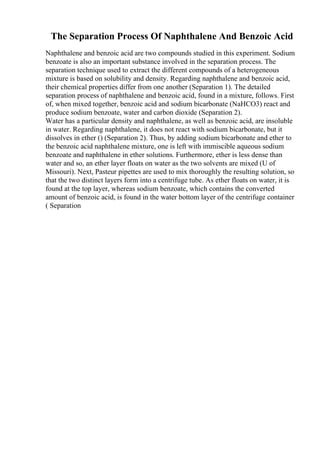The Separation Process Of Naphthalene And Benzoic Acid
Naphthalene and benzoic acid are two compounds studied in this experiment. Sodium
benzoate is also an important substance involved in the separation process. The
separation technique used to extract the different compounds of a heterogeneous
mixture is based on solubility and density. Regarding naphthalene and benzoic acid,
their chemical properties differ from one another (Separation 1). The detailed
separation process of naphthalene and benzoic acid, found in a mixture, follows. First
of, when mixed together, benzoic acid and sodium bicarbonate (NaHCO3) react and
produce sodium benzoate, water and carbon dioxide (Separation 2).
Water has a particular density and naphthalene, as well as benzoic acid, are insoluble
in water. Regarding naphthalene, it does not react with sodium bicarbonate, but it
dissolves in ether () (Separation 2). Thus, by adding sodium bicarbonate and ether to
the benzoic acid naphthalene mixture, one is left with immiscible aqueous sodium
benzoate and naphthalene in ether solutions. Furthermore, ether is less dense than
water and so, an ether layer floats on water as the two solvents are mixed (U of
Missouri). Next, Pasteur pipettes are used to mix thoroughly the resulting solution, so
that the two distinct layers form into a centrifuge tube. As ether floats on water, it is
found at the top layer, whereas sodium benzoate, which contains the converted
amount of benzoic acid, is found in the water bottom layer of the centrifuge container
( Separation
 