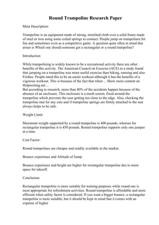 Round Trampoline Research Paper
Meta Description:
Trampoline is an equipment made of strong, stretched cloth over a solid frame made
of steel or iron using some coiled springs to connect. People jump on trampolines for
fun and sometimes even as a competitive game. A question quite often in mind that
arises is Which one should someone get a rectangular or a round trampoline?
Introduction
While trampolining is widely known to be a recreational activity there are other
benefits of this activity. The American Council on Exercise (ACE) in a study found
that jumping on a trampoline was more useful exercise than biking, running and also
Frisbee. People rated this to be an easier workout although it has the benefits of a
vigorous workout. This is because of the fact that when ... Show more content on
Helpwriting.net ...
But according to research, more than 80% of the accidents happen because of the
absence of an enclosure. This enclosure is a mesh screen, fixed around the
trampoline which prevents the user getting too close to the edge. Also, checking the
trampoline mat for any cuts and if trampoline springs are firmly attached to the mat
always helps to be safe.
Weight Limit:
Maximum weight supported by a round trampoline is 400 pounds, whereas for
rectangular trampoline it is 450 pounds. Round trampoline supports only one jumper
at a time.
Cost Factor:
Round trampolines are cheaper and readily available in the market.
Bounce experience and Altitude of Jump:
Bounce experience and height are higher for rectangular trampoline due to more
space for takeoff.
Conclusion:
Rectangular trampoline is more suitable for training purposes while round one is
most appropriate for refreshment activities. Round trampoline is affordable and more
efficient when safety factor is considered. If you want a bigger bounce, a rectangular
trampoline is more suitable, but it should be kept in mind that it comes with an
expense of higher
 