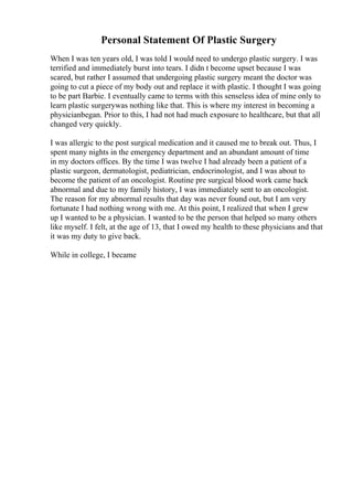 Personal Statement Of Plastic Surgery
When I was ten years old, I was told I would need to undergo plastic surgery. I was
terrified and immediately burst into tears. I didn t become upset because I was
scared, but rather I assumed that undergoing plastic surgery meant the doctor was
going to cut a piece of my body out and replace it with plastic. I thought I was going
to be part Barbie. I eventually came to terms with this senseless idea of mine only to
learn plastic surgerywas nothing like that. This is where my interest in becoming a
physicianbegan. Prior to this, I had not had much exposure to healthcare, but that all
changed very quickly.
I was allergic to the post surgical medication and it caused me to break out. Thus, I
spent many nights in the emergency department and an abundant amount of time
in my doctors offices. By the time I was twelve I had already been a patient of a
plastic surgeon, dermatologist, pediatrician, endocrinologist, and I was about to
become the patient of an oncologist. Routine pre surgical blood work came back
abnormal and due to my family history, I was immediately sent to an oncologist.
The reason for my abnormal results that day was never found out, but I am very
fortunate I had nothing wrong with me. At this point, I realized that when I grew
up I wanted to be a physician. I wanted to be the person that helped so many others
like myself. I felt, at the age of 13, that I owed my health to these physicians and that
it was my duty to give back.
While in college, I became
 