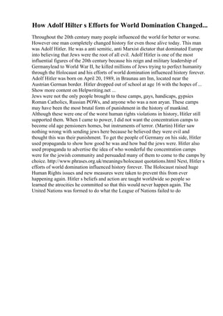 How Adolf Hilter s Efforts for World Domination Changed...
Throughout the 20th century many people influenced the world for better or worse.
However one man completely changed history for even those alive today. This man
was Adolf Hitler. He was a anti semitic, anti Marxist dictator that dominated Europe
into believing that Jews were the root of all evil. Adolf Hitler is one of the most
influential figures of the 20th century because his reign and military leadership of
Germanylead to World War II, he killed millions of Jews trying to perfect humanity
through the Holocaust and his efforts of world domination influenced history forever.
Adolf Hitler was born on April 20, 1989, in Braunau am Inn, located near the
Austrian German border. Hitler dropped out of school at age 16 with the hopes of ...
Show more content on Helpwriting.net ...
Jews were not the only people brought to these camps, gays, handicaps, gypsies
Roman Catholics, Russian POWs, and anyone who was a non aryan. These camps
may have been the most brutal form of punishment in the history of mankind.
Although these were one of the worst human rights violations in history, Hitler still
supported them. When I came to power, I did not want the concentration camps to
become old age pensioners homes, but instruments of terror. (Martin) Hitler saw
nothing wrong with sending jews here because he believed they were evil and
thought this was their punishment. To get the people of Germany on his side, Hitler
used propaganda to show how good he was and how bad the jews were. Hitler also
used propaganda to advertise the idea of who wonderful the concentration camps
were for the jewish community and persuaded many of them to come to the camps by
choice. http://www.phrases.org.uk/meanings/holocaust quotations.html Next, Hitler s
efforts of world domination influenced history forever. The Holocaust raised huge
Human Rights issues and new measures were taken to prevent this from ever
happening again. Hitler s beliefs and action are taught worldwide so people so
learned the atrocities he committed so that this would never happen again. The
United Nations was formed to do what the League of Nations failed to do
 