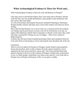 What Archaeological Evidence Is There for Work and...
What Archaeological Evidence is there for work and Business in Pompeii?
Like many towns in the Roman Empire, there were many jobs in Pompeii, and due
to the fact that very few people had kitchens, many people owned restaurants, bars
and various other food shops .
As well as food shops other popular businesses included Fishmongers, Merchants,
Weapon Smiths, Farmers and many more, most of the workers were however slaves.
Fishing:
Due to the fact that Pompeii was so close to the sea, a common job for the residents
was fishing, and because almost everyone went out for food almost every day, no
matter if the fishermen sold the fish to restaurants or directly on the street, they could
still make a good profit. Fishing was an even bigger ... Show more content on
Helpwriting.net ...
Evidence has also been found of graffiti promoting Fullers and Launderers believed
to be early forms of advertising as well as showing the more decadent side of the city.
Conclusion:
There is a lot of evidence for business in Pompeii, mostly found in and around the
forum and macellum, there is little evidence from the corpses found but a lot of
equipment has been uncovered from various jobs. The forum and Macellum both
played a big part in the lives of the residents of Pompeii; whether they worked there
or not, it is likely people visited them very often to buy and sell. A lot of the jobs in
Pompeii were well paid, and because of this, it was quite a wealthy
 