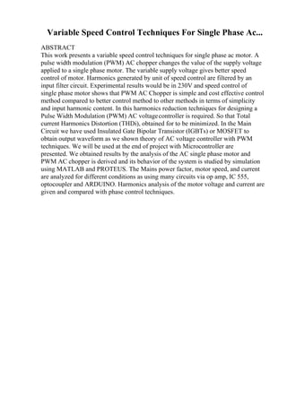 Variable Speed Control Techniques For Single Phase Ac...
ABSTRACT
This work presents a variable speed control techniques for single phase ac motor. A
pulse width modulation (PWM) AC chopper changes the value of the supply voltage
applied to a single phase motor. The variable supply voltage gives better speed
control of motor. Harmonics generated by unit of speed control are filtered by an
input filter circuit. Experimental results would be in 230V and speed control of
single phase motor shows that PWM AC Chopper is simple and cost effective control
method compared to better control method to other methods in terms of simplicity
and input harmonic content. In this harmonics reduction techniques for designing a
Pulse Width Modulation (PWM) AC voltagecontroller is required. So that Total
current Harmonics Distortion (THDi), obtained for to be minimized. In the Main
Circuit we have used Insulated Gate Bipolar Transistor (IGBTs) or MOSFET to
obtain output waveform as we shown theory of AC voltage controller with PWM
techniques. We will be used at the end of project with Microcontroller are
presented. We obtained results by the analysis of the AC single phase motor and
PWM AC chopper is derived and its behavior of the system is studied by simulation
using MATLAB and PROTEUS. The Mains power factor, motor speed, and current
are analyzed for different conditions as using many circuits via op amp, IC 555,
optocoupler and ARDUINO. Harmonics analysis of the motor voltage and current are
given and compared with phase control techniques.
 