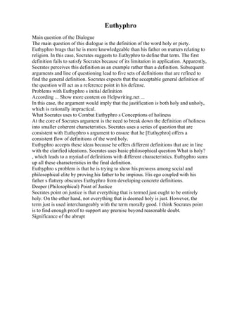 Euthyphro
Main question of the Dialogue
The main question of this dialogue is the definition of the word holy or piety.
Euthyphro brags that he is more knowledgeable than his father on matters relating to
religion. In this case, Socrates suggests to Euthyphro to define that term. The first
definition fails to satisfy Socrates because of its limitation in application. Apparently,
Socrates perceives this definition as an example rather than a definition. Subsequent
arguments and line of questioning lead to five sets of definitions that are refined to
find the general definition. Socrates expects that the acceptable general definition of
the question will act as a reference point in his defense.
Problems with Euthyphro s initial definition
According ... Show more content on Helpwriting.net ...
In this case, the argument would imply that the justification is both holy and unholy,
which is rationally impractical.
What Socrates uses to Combat Euthyphro s Conceptions of holiness
At the core of Socrates argument is the need to break down the definition of holiness
into smaller coherent characteristics. Socrates uses a series of question that are
consistent with Euthyphro s argument to ensure that he [Euthyphro] offers a
consistent flow of definitions of the word holy.
Euthyphro accepts these ideas because he offers different definitions that are in line
with the clarified ideations. Socrates uses basic philosophical question What is holy?
, which leads to a myriad of definitions with different characteristics. Euthyphro sums
up all these characteristics in the final definition.
Euthyphro s problem is that he is trying to show his prowess among social and
philosophical elite by proving his father to be impious. His ego coupled with his
father s flattery obscures Euthyphro from developing concrete definitions.
Deeper (Philosophical) Point of Justice
Socrates point on justice is that everything that is termed just ought to be entirely
holy. On the other hand, not everything that is deemed holy is just. However, the
term just is used interchangeably with the term morally good. I think Socrates point
is to find enough proof to support any premise beyond reasonable doubt.
Significance of the abrupt
 