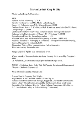 Martin Luther King Jr Life
Martin Luther King, Jr. Chronology
1929|
Born on at noon on January 15, 1929.
Parents: The Reverend and Mrs. Martin Luther King, Sr.
Home: 501 Auburn Avenue, N.E., Atlanta, Georgia. | 1944|
Graduated from Booker T. Washington High School and was admitted to Morehouse
College at age 15. | 1948|
Graduates from Morehouse College and enters Crozer Theological Seminary.
Ordained to the Baptist ministry, February 25, 1948, at age 19. | 1951|
Enters Boston University for graduate studies. | 1953|
Marries Coretta Scott and settles in Montgomery, Alabama. | 19551956|
Received Doctorate of Philosophy in Systematic Theology from Boston University,
Boston, Massachusetts on June 5, 1955.
Dissertation Title: ... Show more content on Helpwriting.net ...
There were twenty thousand arrests.
King s funeral on April 9 is an international event.
Within a week of the assassination, the Open Housing Act is passed by Congress. |
1986|
On November 2, a national holiday is proclaimed in King s honor.
36 USC 169j (United States Code, Title 36 (Patriotic Socieites and Observances),
Chapter 9 (National Observances)
More information can be obtained here. |
Sources Used in Preparing This Display:
Major Events in the Life of Dr. Martin Luther King, Jr.
Handout included in curriculum package, Suggested Activities for Libraries and
School Library Media Centers, prepared by the National Library Involvement
Committee, Martin Luther King, Jr. Federal Holiday Commission. (Washington
D.C.: Martin Luther King, Jr. Federal Holiday Commission),
 