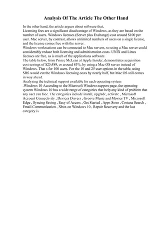 Analysis Of The Article The Other Hand
In the other hand, the article argues about software that,
Licensing fees are a significant disadvantage of Windows, as they are based on the
number of users. Windows licenses (Server plus Exchange) cost around $100 per
user. Mac server, by contrast, allows unlimited numbers of users on a single license,
and the license comes free with the server.
Windows workstations can be connected to Mac servers, so using a Mac server could
considerably reduce both licensing and administration costs. UNIX and Linux
licenses are free, as is much of the applications software.
The table below, from Prince McLean at Apple Insider, demonstrates acquisition
cost savings of $25,489, or around 85%, by using a Mac OS server instead of
Windows. That s for 100 users. For the 10 and 25 user options in the table, using
SBS would cut the Windows licensing costs by nearly half, but Mac OS still comes
in way ahead.
Analyzing the technical support available for each operating system
.Windows 10 According to the Microsoft Windowssupport page, the operating
system Windows 10 has a wide range of categories that help any kind of problem that
any user can face. The categories include install, upgrade, activate , Microsoft
Account Connectivity , Devices Drivers , Groove Music and Movies TV , Microsoft
Edge , Syncing Saving , Easy of Access , Get Started , Apps Store , Cortana Search ,
Email Communication , Xbox on Windows 10 , Repair Recovery and the last
category is
 