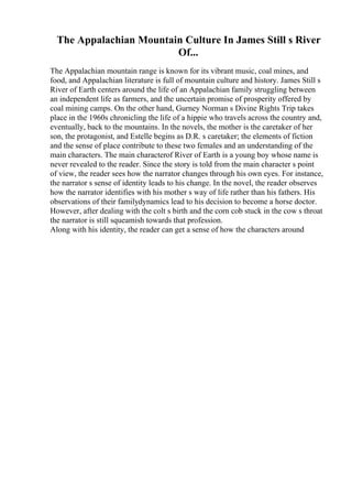 The Appalachian Mountain Culture In James Still s River
Of...
The Appalachian mountain range is known for its vibrant music, coal mines, and
food, and Appalachian literature is full of mountain culture and history. James Still s
River of Earth centers around the life of an Appalachian family struggling between
an independent life as farmers, and the uncertain promise of prosperity offered by
coal mining camps. On the other hand, Gurney Norman s Divine Rights Trip takes
place in the 1960s chronicling the life of a hippie who travels across the country and,
eventually, back to the mountains. In the novels, the mother is the caretaker of her
son, the protagonist, and Estelle begins as D.R. s caretaker; the elements of fiction
and the sense of place contribute to these two females and an understanding of the
main characters. The main characterof River of Earth is a young boy whose name is
never revealed to the reader. Since the story is told from the main character s point
of view, the reader sees how the narrator changes through his own eyes. For instance,
the narrator s sense of identity leads to his change. In the novel, the reader observes
how the narrator identifies with his mother s way of life rather than his fathers. His
observations of their familydynamics lead to his decision to become a horse doctor.
However, after dealing with the colt s birth and the corn cob stuck in the cow s throat
the narrator is still squeamish towards that profession.
Along with his identity, the reader can get a sense of how the characters around
 