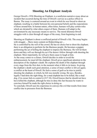 Shooting An Elephant Analysis
George Orwell s 1936 Shooting an Elephant, is a nonfiction narrative essay about an
incident that occurred during the time of Orwell s service as a police officer in
Burma. The essay is centered around an event in which he was forced to shoot an
elephant, resulting in a battle between his own personal beliefs and the expectations
of those around him. In human nature, often times, humans will play certain roles
which are dictated by what others expect of them. Humans will adapt to the
environment by any necessary means to survive. The moral dilemma Orwell
struggles with is clear through all stages of the essay, from beginning to end.
Shooting an Elephant is about a conflicted period of Orwell s life. The essay begins
with struggle ... Show more content on Helpwriting.net ...
He is controlled by the will of the crowd. He has no choice but to shoot the elephant;
there is an obligation to perform for the Burmese people. He becomes a puppet,
performing the act of killing the elephant to impress the Burmese. He will let them
down and they will see through his act if he doesn t follow through with shooting the
elephant. Most importantly, he will give them cause to laugh at him.
As the essay comes to a climax, Orwell decides in order to avoid the
embarrassment, he must kill the elephant. Orwell gives significant attention to the
description of the elephant s death. He explains the death of the elephant through
every stage from the first shot, to the moment when it falls to its knees. In giving
the elephant s death such great attention, a sense of inner conflict is felt yet again;
a conflict at the heart of Orwell. He feels a sense of guilt as he tries to justify
shooting the elephant, in which, he felt was morally wrong. He says, Besides,
legally I had done the right thing, for a mad elephant has to be killed, like a mad
dog, if its owner fails to control it (317 18). Orwell knows that he should not have
have killed the elephant, although he tries to deny this fact because he wants to
convince himself he made the right choice in doing so.
To conclude, Orwell uses his experience to conveys the evil that results from inner
conflict due to pressures from the Burmese
 