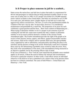 Is It Proper to place someone in jail for a seatbelt...
States across the nation have seat belt laws in place that make it a requirement for
drivers and passengers in vehicles that are being operated on public streets to wear
some sort of safety belt. In 1998, 41,471 people were killed in 6,334,000 reported
motor vehicle accidents in the United States. Seat belts are estimated to save 9,500
lives each year, and statistics show a higher degree of seat belt use in states that
aggressively enforce seat belt laws. The laws, as well as the punishmentsavailable for
violation of the laws vary by state. In most states, however, it is considered a
misdemeanor and punishable by a small fine. The properness of an arrest for such
violationsis a good question and has been... Show more content on Helpwriting.net ...
When trying to determine whether or not it is proper to put someone in jail for
violating the seat belt law courts must examine the state s statutes to determine
whether or not an arrest could be deemed a violation of the citizens Fourth
Amendment rights. The Fourth Amendment provides the right of the people to be
secure in their persons, houses, papers, and effects, against unreasonable searches
and seizures, shall not be violated, and no warrants shall issue, but upon probable
cause, supported by oath or affirmation, and particularly describing the place to be
searched, and the persons or things to be seized. Historically courts have evaluated
these cases by first determining if probable cause existed to make the arrest. Next,
they look at the reasonableness of the arrest, with reasonableness being measured as
an objective standard, not by the arresting officers state of mind.
In the case of Dunaway v. New York the court stated that the probable cause standard
applies to all arrests, without the need to balance the interests and circumstances
involved in a particular situation. In other words, if and officer arrests an individual
whom he or she believes to have committed even a minor crime in his presence there
has been no violation committed. The cases of both Whren v. United States and
Dunaway v. New York
 