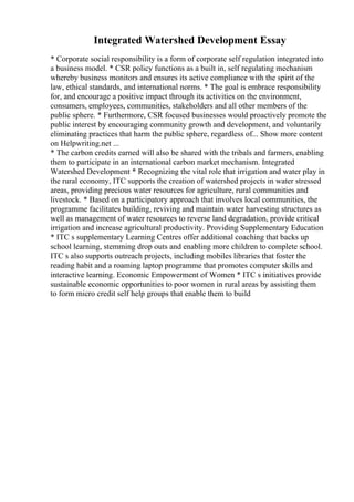 Integrated Watershed Development Essay
* Corporate social responsibility is a form of corporate self regulation integrated into
a business model. * CSR policy functions as a built in, self regulating mechanism
whereby business monitors and ensures its active compliance with the spirit of the
law, ethical standards, and international norms. * The goal is embrace responsibility
for, and encourage a positive impact through its activities on the environment,
consumers, employees, communities, stakeholders and all other members of the
public sphere. * Furthermore, CSR focused businesses would proactively promote the
public interest by encouraging community growth and development, and voluntarily
eliminating practices that harm the public sphere, regardless of... Show more content
on Helpwriting.net ...
* The carbon credits earned will also be shared with the tribals and farmers, enabling
them to participate in an international carbon market mechanism. Integrated
Watershed Development * Recognizing the vital role that irrigation and water play in
the rural economy, ITC supports the creation of watershed projects in water stressed
areas, providing precious water resources for agriculture, rural communities and
livestock. * Based on a participatory approach that involves local communities, the
programme facilitates building, reviving and maintain water harvesting structures as
well as management of water resources to reverse land degradation, provide critical
irrigation and increase agricultural productivity. Providing Supplementary Education
* ITC s supplementary Learning Centres offer additional coaching that backs up
school learning, stemming drop outs and enabling more children to complete school.
ITC s also supports outreach projects, including mobiles libraries that foster the
reading habit and a roaming laptop programme that promotes computer skills and
interactive learning. Economic Empowerment of Women * ITC s initiatives provide
sustainable economic opportunities to poor women in rural areas by assisting them
to form micro credit self help groups that enable them to build
 