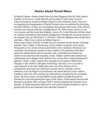 Shutter Island Mental Illness
In Denise Lehane s shutter island, there are many diagnoses that fall with Andrew
Laeddis. In the movie, Teddy Daniels and his partner Chuck Aule, travel to
Asheville hospital, located on Shutter Island, for the criminally insane. They are
investigating the disappearance of Rachel Solando who was admitted for drowning
her three children. As they are investigating, they discover that many of the staff are
not keen into looking at Rachel s disappearance. Dr. John Cawley refuses to turn
over records, and they learn that Solando s doctor, Dr. Lester Sheehan, left the island
on vacation immediately after Solando disappeared. Though they are given access to
the hospital, they are told Ward C is off limits, while the lighthouse has already been
searched.... Show more content on Helpwriting.net ...
These occur mainly while he is awake, but also manifest into his dreams of Rachel
Solando. Thus, Teddy is often having violent outburst caused by stress and by
forcing him to live out his delusion and find his wife s murderer, the doctors are
essentially increasing the amount of stress Andrew will experience from these
memories and the doctors do not provide a safe, controlled environment for
Andrew to re experience the traumatic events. Andrew and the other patients are
continuously put in danger while Andrew lives out his often violent and paranoid
delusion. Chuck, Teddy s partner does attempt to use Cognitive Behavioral
Therapy to alter Andrew s thoughts and feelings, but does so in a way that is
easily ignored. In the end, Teddy does come out of his delusion, but is
consequently distressed over what had occurred, that he willingly wants a
lobotomy so he can forget it. In conclusion, the mental illnesses cause Andrew
Laeddis to shoot his wife, and then get admitted into a hospital for the criminally
insane. He then creates a second identity being unable to handle the guilt of
shooting his wife and ignoring the signs of hew illness. It had started when he had
become an alcoholic after serving at WW11 and developing post traumatic stress
disorder. If Teddy had gotten help for his wife and her bipolar disorder as well as
getting help for is post traumatic stress disorder instead of
 