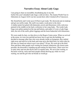 Narrative Essay About Lady Gaga
I am going to share an incredible, breathtaking day in my life.
Earlier this year I attended Lady Gaga s sold out show, The Joanne World Tour in
Edmonton on August 3rd It was her second show after it kicked off in Vancouver.
My friend Kylie and I woke up at 4:45am to get ready. We showered, put on makeup
and got our outfits ready. My outfit was made a week prior to the show.
A leather jacket hot glued with diamonds, jewels and rhinestones with a red cross
painted in the middle on the back a reference to her song Judas . The words Lady
Gaga were glitter painted on the top and bottom, and under it I wore a Lady Gaga
shirt, the rest of the outfit, glitter leggings and the boots bedazzled with rhinestones.
We were ready by 6am, we then drove to the Rogers Centre arena. When we arrived
at the arena, we were lost and did not know how to get into the building, we
decided to message other fans who were already inside on Instagram, they replied
right away and said Go to the back and come up to the third floor, by ticket sales by
the time we found out where to go it was about 7:30 am. We went up to the third
floor and three other people were waiting for General Admission, the closest seats
possible, the downside is standing up and waiting for three hours. There were two
in early entry and one plus Kylie and I in regular entry. We sat in line waiting, as
the hours went by, more and more people started showing up, while we were
waiting, me and the girl who sat beside us would go
 