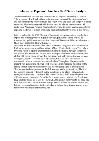 Alexander Pope And Jonathan Swift Satire Analysis
The question that I have decided to answer on for my mid term essay is question
3. In my answer I will look at how satire was used in two different pieces of work
and how it makes the reader to laugh and forget about the faults that the poet is trying
to convey. The two poets that I will discuss about in relation to satirein the 18th
century are Alexander Popeand Jonathan Swift. These two men were responsible for
exposing the flaws of British people and highlighting their hypocrisy in this period.
Satire is defined in the OED The use of humour, irony, exaggeration, or ridicule to
expose and criticize people s stupidity or vices, particularly in the context of
contemporary politics and other topical issues. (OED online). This use of humour, ...
Show more content on Helpwriting.net ...
Swift was born on November 30th, 1667, who was a clergyman and satirist and an
Irish author who grew up without a father (Murry,1954). Swifts poem The Lady s
Dressing Room is a prime example for exploring the duality between the public
and private of a woman and the part each portrayed within the society and culture
of this 18th century time period. The poem is of satirically theme that can be seen
as targeting the shallow narcissism of women, but is chiefly a celebration of
women who wish to embrace their natural selves Throughout this poem as the
reader I was questioning whether Swift was just simply targeting his satire on the
female sex for mere entertainment or was he conveying signs of misogynistic.
This opinion is also expressed by Rachel Jennings as she goes on to say I believe
this satire to be unfairly focused on the female sex with which I believed to be
misogynistic in nature. . Similar to The rape of the lock Swift starts his poem with
a Whitty remark, but unlike Popes Swifts is aimed at a certain sex, the female one.
Five hours (who can do it less in?) (Swift,1.), this is only humorous to the male sex
as is similar to jokes today that men always have to wait on the female counterpart,
but also one could think the Swift is shocked with how long it takes woman to arm
themselves with the shield that they call
 