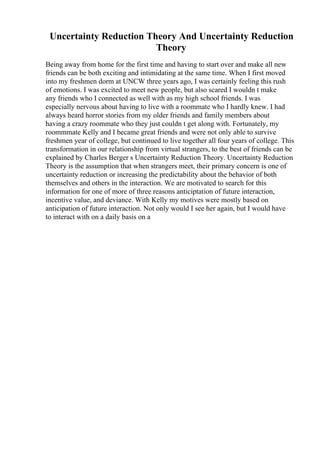 Uncertainty Reduction Theory And Uncertainty Reduction
Theory
Being away from home for the first time and having to start over and make all new
friends can be both exciting and intimidating at the same time. When I first moved
into my freshmen dorm at UNCW three years ago, I was certainly feeling this rush
of emotions. I was excited to meet new people, but also scared I wouldn t make
any friends who I connected as well with as my high school friends. I was
especially nervous about having to live with a roommate who I hardly knew. I had
always heard horror stories from my older friends and family members about
having a crazy roommate who they just couldn t get along with. Fortunately, my
roommmate Kelly and I became great friends and were not only able to survive
freshmen year of college, but continued to live together all four years of college. This
transformation in our relationship from virtual strangers, to the best of friends can be
explained by Charles Berger s Uncertainty Reduction Theory. Uncertainty Reduction
Theory is the assumption that when strangers meet, their primary concern is one of
uncertainty reduction or increasing the predictability about the behavior of both
themselves and others in the interaction. We are motivated to search for this
information for one of more of three reasons anticiptation of future interaction,
incentive value, and deviance. With Kelly my motives were mostly based on
anticipation of future interaction. Not only would I see her again, but I would have
to interact with on a daily basis on a
 