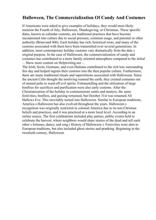 Halloween, The Commercialization Of Candy And Costumes
If Americans were asked to give examples of holidays, they would most likely
mention the Fourth of July, Halloween, Thanksgiving, or Christmas. These specific
dates, known as calendar customs, are traditional practices that have become
incorporated into culture due to social pressure, common usage, and parental or other
authority (Brunvand 406). Each holiday has rich, historical roots, and many of the
customs associated with them have been transmitted over several generations. In
addition, most contemporary holiday customs vary dramatically from the date s
original purpose. In the case of Halloween, the commercialization of candy and
costumes has contributed to a more family oriented atmosphere compared to the initial
... Show more content on Helpwriting.net ...
The Irish, Scots, Germans, and even Haitians contributed to the rich lore surrounding
this day and helped ingrain their customs into the then popular culture. Furthermore,
there are many traditional rituals and superstitions associated with Halloween. Since
the ancient Celts thought the nonliving roamed the earth, they created costumes out
of animal pelts to ward off evil spirits. Fortunetelling and the utilization of large
bonfires for sacrifices and purification were also early customs. After the
Christianization of the holiday to commemorate saints and martyrs, the same
festivities, bonfires, and guising remained, but October 31st was renamed All
Hallows Eve. This inevitably turned into Halloween. Similar to European traditions,
America s Halloween has also evolved throughout the years. Halloween s
recognition was originally restricted in colonial America due to its non Christian
beliefs and practices, and it was practiced at a more local level. According to an
online source, The first celebrations included play parties, public events held to
celebrate the harvest, where neighbors would share stories of the dead and tell each
other s fortunes, dance, and sing ( History of Halloween ). Festivities were akin to
European traditions, but also included ghost stories and pranking. Beginning in the
twentieth century, Halloween
 