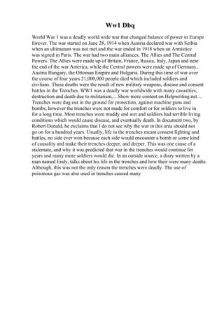 Ww1 Dbq
World War 1 was a deadly world wide war that changed balance of power in Europe
forever. The war started on June 28, 1914 when Austria declared war with Serbia
when an ultimatum was not met and the war ended in 1918 when an Armistice
was signed in Paris. The war had two main alliances, The Allies and The Central
Powers. The Allies were made up of Britain, France, Russia, Italy, Japan and near
the end of the war America, while the Central powers were made up of Germany,
Austria Hungary, the Ottoman Empire and Bulgaria. During this time of war over
the course of four years 21,000,000 people died which included soldiers and
civilians. These deaths were the result of new military weapons, disease and consent
battles in the Trenches. WW1 was a deadly war worldwide with many casualties,
destruction and death due to militarism,... Show more content on Helpwriting.net ...
Trenches were dug out in the ground for protection, against machine guns and
bombs, however the trenches were not made for comfort or for soldiers to live in
for a long time. Most trenches were muddy and wet and soldiers had terrible living
conditions which would cause disease, and eventually death. In document two, by
Robert Donald, he exclaims that I do not see why the war in this area should not
go on for a hundred years. Usually, life in the trenches meant consent fighting and
battles, no side ever won because each side would encounter a bomb or some kind
of causality and make their trenches deeper, and deeper. This was one cause of a
stalemate, and why it was predicted that war in the trenches would continue for
years and many more soldiers would die. In an outside source, a diary written by a
man named Endy, talks about his life in the trenches and how their were many deaths.
Although, this was not the only reason the trenches were deadly. The use of
poisonous gas was also used in trenches caused many
 