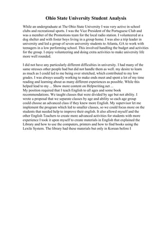 Ohio State University Student Analysis
While an undergraduate at The Ohio State University I was very active in school
clubs and recreational sports. I was the Vice President of the Portuguese Club and
was a member of the Promotions team for the local radio station. I volunteered at a
dog shelter and with foster boys living in a group home. I was also a trip leader in
university and led a group of seven university students to Atlanta, GA to work with
teenagers in a low performing school. This involved handling the budget and activities
for the group. I enjoy volunteering and doing extra activities to make university life
more well rounded.
I did not have any particularly different difficulties in university. I had many of the
same stresses other people had but did not handle them as well. my desire to learn
as much as I could led to me being over stretched, which contributed to my low
grades. I was always usually working to make ends meet and spent a lot of my time
reading and learning about as many different experiences as possible. While this
helped lead to my ... Show more content on Helpwriting.net ...
My position required that I teach English to all ages and some book
recommendations. We taught classes that were divided by age but not ability. I
wrote a proposal that we separate classes by age and ability so each age group
could choose an advanced class if they knew more English. My supervisor let me
implement the program which led to smaller classes, so we could focus more on the
students that needed help to improve their english. It also allowd myself and the
other English Teachers to create more advanced activities for students with more
experience I took it upon myself to create materials in English that explained the
Library and how to use the computers, printers and how to find books using the
Lexile System. The library had these materials but only in Korean before I
 