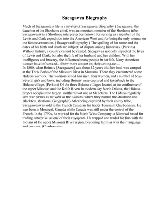 Sacagawea Biography
Much of Sacagawea s life is a mystery. ( Sacagawea Biography ) Sacagawea, the
daughter of the Shoshone chief, was an important member of the Shoshone tribe.
Sacagawea was a Shoshone interpreter best known for serving as a member of the
Lewis and Clark expedition into the American West and for being the only woman on
the famous excursion. ( SacagaweaBiography ) The spelling of her name and the
dates of her birth and death are subjects of dispute among historians. (Perkins)
Without history, a country cannot be created. Sacagawea not only impacted the lives
of Lewis and Clark, but also the life of her husband and her children. With her
intelligence and bravery, she influenced many people in her life. Many American
women have influenced... Show more content on Helpwriting.net ...
In 1800, when Boinaiv [Sacagawea] was about 12 years old, her band was camped
at the Three Forks of the Missouri River in Montana. There they encountered some
Hidatsa warriors. The warriors killed four men, four women, and a number of boys.
Several girls and boys, including Boinaiv were captured and taken back to the
Hidatsa village. (Perkins) Of the three Hidatsa villages located at the confluence of
the upper Missouri and the Knife Rivers in modern day North Dakota, the Hidatsa
proper occupied the largest, northernmost one at Menetarra. The Hidatsa regularly
sent war parties as far west as the Rockies, where they battled the Shoshone and
Blackfeet. (National Geographic) After being captured by their enemy tribe,
Sacagawea was sold to the French Canadian fur trader Toussaint Charbonneau. He
was born in Montreal, Canada while Canada was still under the control of the
French. In the 1790s, he worked for the North West Company, a Montreal based fur
trading enterprise, as one of their voyageurs. He trapped and traded for furs with the
Indians of the upper Missouri River region, becoming familiar with their language
and customs. (Charbonneau,
 