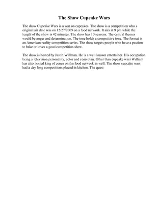 The Show Cupcake Wars
The show Cupcake Wars is a war on cupcakes. The show is a competition who s
original air date was on 12/27/2009 on a food network. It airs at 9 pm while the
length of the show is 42 minutes. The show has 10 seasons. The central themes
would be anger and determination. The tone holds a competitive tone. The format is
an American reality competition series. The show targets people who have a passion
to bake or loves a good competition show.
The show is hosted by Justin Willman. He is a well known entertainer. His occupation
being a television personality, actor and comedian. Other than cupcake wars William
has also hosted king of cones on the food network as well. The show cupcake wars
had a day long competitions placed in kitchen. The quest
 