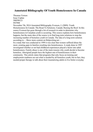 Annotated Bibliography Of Youth Homelessness In Canada
Theanna Vernon
Issac Coplan
500590121
INT908
November 7th, 2014 Annotated Bibliography Evenson, J. (2009). Youth
Homelessness In Canada: The Road To Solutions. Canada: Raising the Roof. In this
source Evenson has gone through a lot of research in order to determine why
homelessness in Canadian youth is occurring. This source explains how homelessness
happens, but the main idea of the source is to find long term solutions to stop the
increasing number of homeless youth in Canada. The idea of a long term solution
according to ... Show more content on Helpwriting.net ...
In a study that was conducted in 1999 it was clear that women suffered abuse the
most, creating gaps in families resulting into homelessness. A study done in 1997
investigated whether or not bad childhood experiences played a factor into adult
homelessness. Family abuse is one of the main reasons why youth decide to become
homeless. Aboriginal people have the highest rate of homelessness in their
community. This article states that programs that only focus on training and
employment readiness are not what is needed by all homeless youth, but in fact, they
needed proper therapy to talk about their traumatizing adults to live better everyday
 