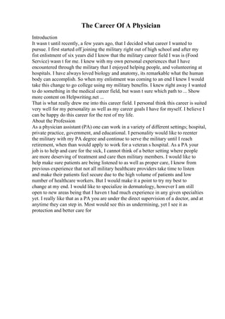 The Career Of A Physician
Introduction
It wasn t until recently, a few years ago, that I decided what career I wanted to
pursue. I first started off joining the military right out of high school and after my
fist enlistment of six years did I know that the military career field I was is (Food
Service) wasn t for me. I knew with my own personal experiences that I have
encountered through the military that I enjoyed helping people, and volunteering at
hospitals. I have always loved biology and anatomy, its remarkable what the human
body can accomplish. So when my enlistment was coming to an end I knew I would
take this change to go college using my military benefits. I knew right away I wanted
to do something in the medical career field, but wasn t sure which path to ... Show
more content on Helpwriting.net ...
That is what really drew me into this career field. I personal think this career is suited
very well for my personality as well as my career goals I have for myself. I believe I
can be happy do this career for the rest of my life.
About the Profession
As a physician assistant (PA) one can work in a variety of different settings; hospital,
private practice, government, and educational. I personality would like to reenter
the military with my PA degree and continue to serve the military until I reach
retirement, when than would apply to work for a veteran s hospital. As a PA your
job is to help and care for the sick, I cannot think of a better setting where people
are more deserving of treatment and care then military members. I would like to
help make sure patients are being listened to as well as proper care, I know from
previous experience that not all military healthcare providers take time to listen
and make their patients feel secure due to the high volume of patients and low
number of healthcare workers. But I would make it a point to try my best to
change at my end. I would like to specialize in dermatology, however I am still
open to new areas being that I haven t had much experience in any given specialties
yet. I really like that as a PA you are under the direct supervision of a doctor, and at
anytime they can step in. Most would see this as undermining, yet I see it as
protection and better care for
 