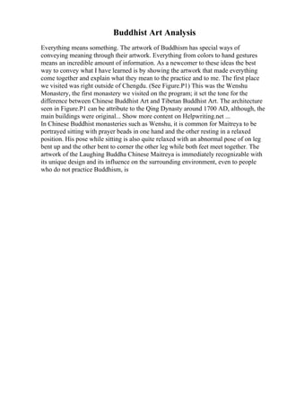 Buddhist Art Analysis
Everything means something. The artwork of Buddhism has special ways of
conveying meaning through their artwork. Everything from colors to hand gestures
means an incredible amount of information. As a newcomer to these ideas the best
way to convey what I have learned is by showing the artwork that made everything
come together and explain what they mean to the practice and to me. The first place
we visited was right outside of Chengdu. (See Figure.P1) This was the Wenshu
Monastery, the first monastery we visited on the program; it set the tone for the
difference between Chinese Buddhist Art and Tibetan Buddhist Art. The architecture
seen in Figure.P1 can be attribute to the Qing Dynasty around 1700 AD, although, the
main buildings were original... Show more content on Helpwriting.net ...
In Chinese Buddhist monasteries such as Wenshu, it is common for Maitreya to be
portrayed sitting with prayer beads in one hand and the other resting in a relaxed
position. His pose while sitting is also quite relaxed with an abnormal pose of on leg
bent up and the other bent to corner the other leg while both feet meet together. The
artwork of the Laughing Buddha Chinese Maitreya is immediately recognizable with
its unique design and its influence on the surrounding environment, even to people
who do not practice Buddhism, is
 