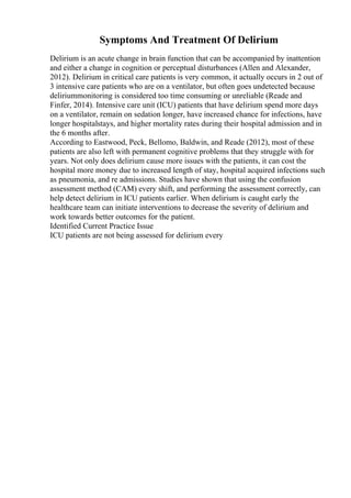 Symptoms And Treatment Of Delirium
Delirium is an acute change in brain function that can be accompanied by inattention
and either a change in cognition or perceptual disturbances (Allen and Alexander,
2012). Delirium in critical care patients is very common, it actually occurs in 2 out of
3 intensive care patients who are on a ventilator, but often goes undetected because
deliriummonitoring is considered too time consuming or unreliable (Reade and
Finfer, 2014). Intensive care unit (ICU) patients that have delirium spend more days
on a ventilator, remain on sedation longer, have increased chance for infections, have
longer hospitalstays, and higher mortality rates during their hospital admission and in
the 6 months after.
According to Eastwood, Peck, Bellomo, Baldwin, and Reade (2012), most of these
patients are also left with permanent cognitive problems that they struggle with for
years. Not only does delirium cause more issues with the patients, it can cost the
hospital more money due to increased length of stay, hospital acquired infections such
as pneumonia, and re admissions. Studies have shown that using the confusion
assessment method (CAM) every shift, and performing the assessment correctly, can
help detect delirium in ICU patients earlier. When delirium is caught early the
healthcare team can initiate interventions to decrease the severity of delirium and
work towards better outcomes for the patient.
Identified Current Practice Issue
ICU patients are not being assessed for delirium every
 