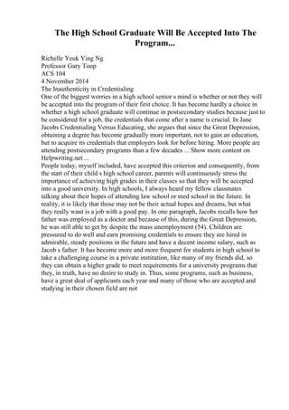 The High School Graduate Will Be Accepted Into The
Program...
Richelle Yeuk Ying Ng
Professor Gary Toop
ACS 104
4 November 2014
The Inauthenticity in Credentialing
One of the biggest worries in a high school senior s mind is whether or not they will
be accepted into the program of their first choice. It has become hardly a choice in
whether a high school graduate will continue in postsecondary studies because just to
be considered for a job, the credentials that come after a name is crucial. In Jane
Jacobs Credentialing Versus Educating, she argues that since the Great Depression,
obtaining a degree has become gradually more important, not to gain an education,
but to acquire its credentials that employers look for before hiring. More people are
attending postsecondary programs than a few decades ... Show more content on
Helpwriting.net ...
People today, myself included, have accepted this criterion and consequently, from
the start of their child s high school career, parents will continuously stress the
importance of achieving high grades in their classes so that they will be accepted
into a good university. In high schools, I always heard my fellow classmates
talking about their hopes of attending law school or med school in the future. In
reality, it is likely that those may not be their actual hopes and dreams, but what
they really want is a job with a good pay. In one paragraph, Jacobs recalls how her
father was employed as a doctor and because of this, during the Great Depression,
he was still able to get by despite the mass unemployment (54). Children are
pressured to do well and earn promising credentials to ensure they are hired in
admirable, steady positions in the future and have a decent income salary, such as
Jacob s father. It has become more and more frequent for students in high school to
take a challenging course in a private institution, like many of my friends did, so
they can obtain a higher grade to meet requirements for a university programs that
they, in truth, have no desire to study in. Thus, some programs, such as business,
have a great deal of applicants each year and many of those who are accepted and
studying in their chosen field are not
 