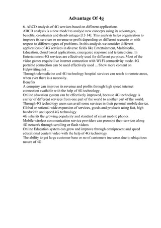 Advantage Of 4g
6. ABCD analysis of 4G services based on different applications
ABCD analysis is a new model to analyse new concepts using its advantages,
benefits, constraints and disadvantages [13 14]. This analysis helps organisation to
improve its services or revenue or profit depending on different scenario or with
respect to different types of problems. In this analysis we consider different
applications of 4G services in diverse fields like Entertainment, Multimedia,
Education, cloud based applications, emergence response and telemedicine. In
Entertainment 4G services are effectively used for different purposes. Most of the
video games require live internet connection with Wi Fi connectivity mode. 4G
portable connection can be used effectively used ... Show more content on
Helpwriting.net ...
Through telemedicine and 4G technology hospital services can reach to remote areas,
when ever there is a necessity.
Benefits
A company can improve its revenue and profits through high speed internet
connection available with the help of 4G technology.
Online education system can be effectively improved, because 4G technology is
carrier of different services from one part of the world to another part of the world.
Through 4G technology users can avail some services in their personal mobile device.
Global or national wide expansion of services, goods and products using fast, high
bandwidth and speed 4G technology.
4G inherits the growing popularity and standard of smart mobile phones.
Mobile wireless communication service providers can promote their services along
4G network through scrolling or flash videos
Online Education system can grow and improve through omnipresent and speed
educational content video with the help of 4G technology
The ability to get large customer base or no of customers increases due to ubiquitous
nature of 4G
 